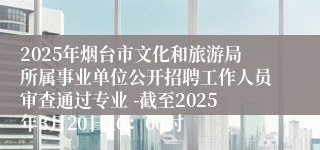 2025年烟台市文化和旅游局所属事业单位公开招聘工作人员审查通过专业 -截至2025年3月20日16：00时