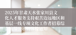 2025年甘肃天水张家川县文化人才服务支持艰苦边远地区和基层一线专项文化工作者招募综合成绩公示暨体检通知