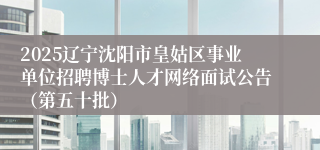 2025辽宁沈阳市皇姑区事业单位招聘博士人才网络面试公告（第五十批）