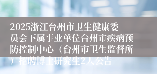 2025浙江台州市卫生健康委员会下属事业单位台州市疾病预防控制中心（台州市卫生监督所）招聘博士研究生2人公告