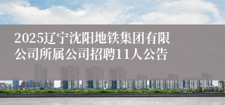 2025辽宁沈阳地铁集团有限公司所属公司招聘11人公告