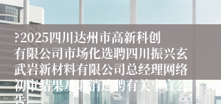 ?2025四川达州市高新科创有限公司市场化选聘四川振兴玄武岩新材料有限公司总经理网络初审结果及取消选聘有关事宜公告