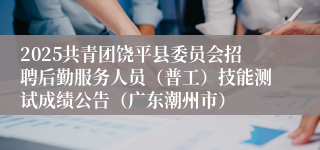 2025共青团饶平县委员会招聘后勤服务人员（普工）技能测试成绩公告（广东潮州市）