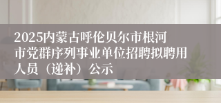 2025内蒙古呼伦贝尔市根河市党群序列事业单位招聘拟聘用人员（递补）公示