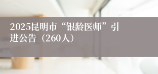 2025昆明市“银龄医师”引进公告（260人）