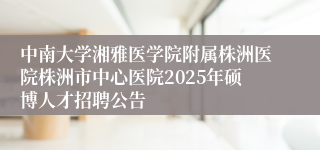 中南大学湘雅医学院附属株洲医院株洲市中心医院2025年硕博人才招聘公告