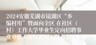 2024安徽芜湖市镜湖区“乡编村用”暨面向全区 在社区（村）工作大学毕业生定向招聘事业单位人员拟聘用人员公示