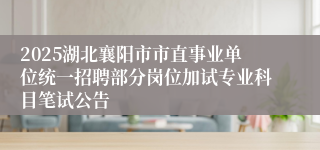 2025湖北襄阳市市直事业单位统一招聘部分岗位加试专业科目笔试公告