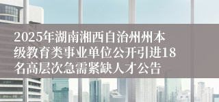 2025年湖南湘西自治州州本级教育类事业单位公开引进18名高层次急需紧缺人才公告