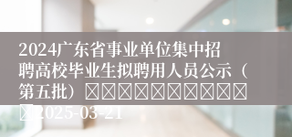 2024广东省事业单位集中招聘高校毕业生拟聘用人员公示（第五批）											2025-03-21