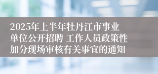 2025年上半年牡丹江市事业单位公开招聘 工作人员政策性加分现场审核有关事宜的通知