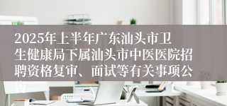 2025年上半年广东汕头市卫生健康局下属汕头市中医医院招聘资格复审、面试等有关事项公告