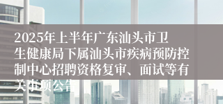 2025年上半年广东汕头市卫生健康局下属汕头市疾病预防控制中心招聘资格复审、面试等有关事项公告