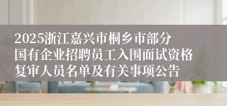 2025浙江嘉兴市桐乡市部分国有企业招聘员工入围面试资格复审人员名单及有关事项公告