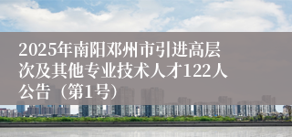 2025年南阳邓州市引进高层次及其他专业技术人才122人公告（第1号）