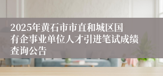 2025年黄石市市直和城区国有企事业单位人才引进笔试成绩查询公告