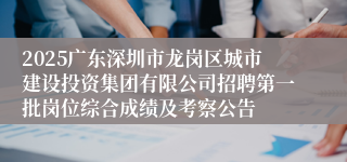 2025广东深圳市龙岗区城市建设投资集团有限公司招聘第一批岗位综合成绩及考察公告