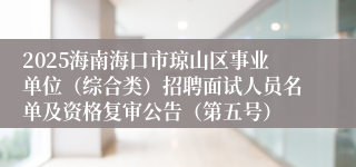 2025海南海口市琼山区事业单位（综合类）招聘面试人员名单及资格复审公告（第五号）