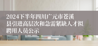 2024下半年四川广元市苍溪县引进高层次和急需紧缺人才拟聘用人员公示