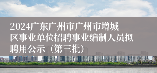 2024广东广州市广州市增城区事业单位招聘事业编制人员拟聘用公示（第三批）