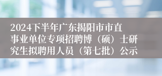 2024下半年广东揭阳市市直事业单位专项招聘博（硕）士研究生拟聘用人员（第七批）公示