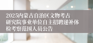 2025内蒙古自治区文物考古研究院事业单位自主招聘递补体检考察范围人员公告