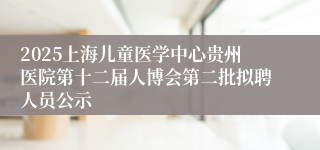 2025上海儿童医学中心贵州医院第十二届人博会第二批拟聘人员公示
