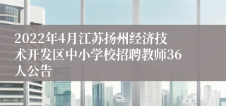 2022年4月江苏扬州经济技术开发区中小学校招聘教师36人公告