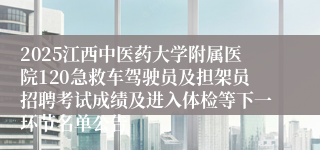 2025江西中医药大学附属医院120急救车驾驶员及担架员招聘考试成绩及进入体检等下一环节名单公告