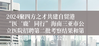 2024聚四方之才共建自贸港“医‘鹿’同行”海南三亚市公立医院招聘第二批考察结果和第二批拟聘用人员名单公告（第13号）