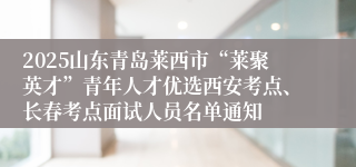 2025山东青岛莱西市“莱聚英才”青年人才优选西安考点、长春考点面试人员名单通知