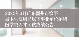 2025年3月广东潮州市饶平县卫生健康局属下事业单位招聘医学类人才面试成绩公告