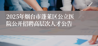 2025年烟台市蓬莱区公立医院公开招聘高层次人才公告