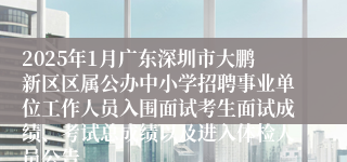 2025年1月广东深圳市大鹏新区区属公办中小学招聘事业单位工作人员入围面试考生面试成绩、考试总成绩以及进入体检人员公告