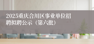 2025重庆合川区事业单位招聘拟聘公示（第六批）