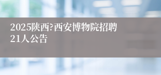 2025陕西?西安博物院招聘21人公告