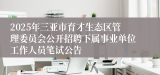 2025年三亚市育才生态区管理委员会公开招聘下属事业单位工作人员笔试公告