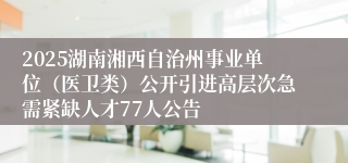2025湖南湘西自治州事业单位（医卫类）公开引进高层次急需紧缺人才77人公告