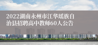 2022湖南永州市江华瑶族自治县招聘高中教师60人公告