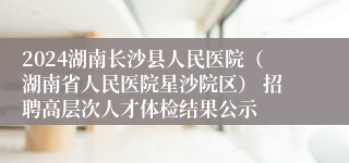 2024湖南长沙县人民医院（湖南省人民医院星沙院区） 招聘高层次人才体检结果公示