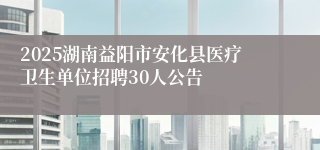 2025湖南益阳市安化县医疗卫生单位招聘30人公告