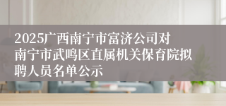 2025广西南宁市富济公司对南宁市武鸣区直属机关保育院拟聘人员名单公示