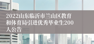 2022山东临沂市兰山区教育和体育局引进优秀毕业生200人公告