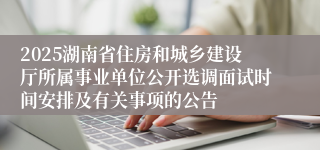 2025湖南省住房和城乡建设厅所属事业单位公开选调面试时间安排及有关事项的公告