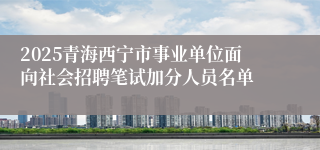 2025青海西宁市事业单位面向社会招聘笔试加分人员名单