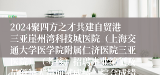 2024聚四方之才共建自贸港三亚崖州湾科技城医院（上海交通大学医学院附属仁济医院三亚医院）（考核）招聘事业编制及员额制人员面试成绩、综合成绩及体检等相关公告（第