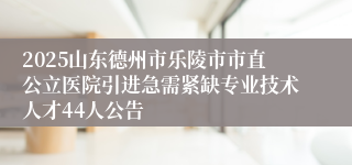 2025山东德州市乐陵市市直公立医院引进急需紧缺专业技术人才44人公告