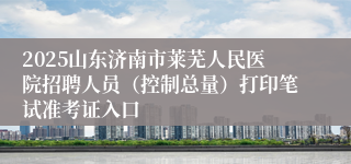 2025山东济南市莱芜人民医院招聘人员（控制总量）打印笔试准考证入口
