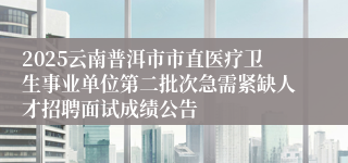 2025云南普洱市市直医疗卫生事业单位第二批次急需紧缺人才招聘面试成绩公告