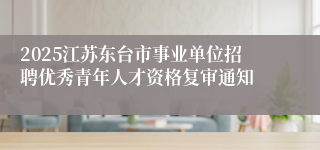2025江苏东台市事业单位招聘优秀青年人才资格复审通知